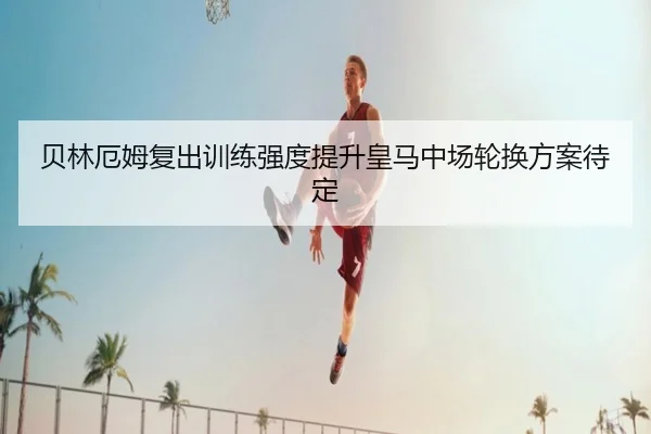 贝林厄姆复出训练强度提升皇马中场轮换方案待定 - MKSports